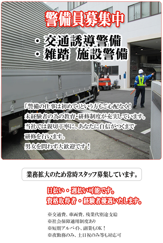 警備員募集中　・交通誘導警備　・雑踏警備　業務拡大のため常時スタッフ募集しています。「警備の仕事は初めて」という方もご心配なく！　未経験者の為の教育・研修制度が充実しています。男女問わず大歓迎いたします